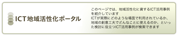 このページでは、地域活性化に資するICT活用事例を紹介しています　ICTが実際にどのような場面で利用されているか、地域の創意工夫でどんなことに使えるのか、といった検討に役立つICT活用事例が検索できます