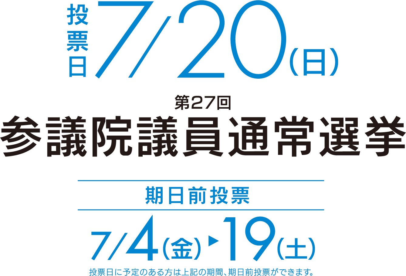 投票日7/20(日) 期日前投票7/4(金)19(土)投票日に予定のある方は上記の期間、期日前投票ができます。 第27回 参議院議員通常選挙