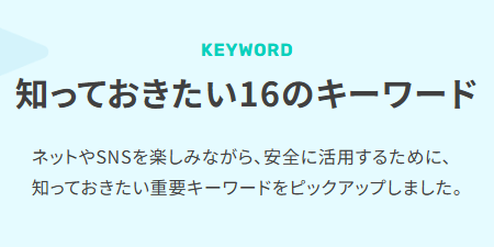 知っておきたい16のキーワード ネットやSNSを楽しみながら、安全に活用するために、知っておきたい重要キーワードをピックアップしました。