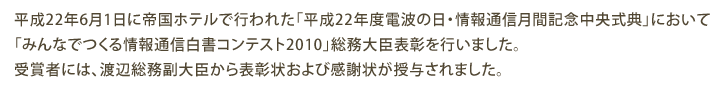 平成22年6月1日に帝国ホテルで行われた「平成22年度電波の日・情報通信月間記念中央式典」において「みんなでつくる情報通信白書コンテスト2010」総務大臣表彰を行いました。受賞者には、渡辺総務副大臣から表彰状および感謝状が授与されました。