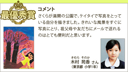 最優秀賞　木村苑香（きむらそのか）さん （東京都 小学1年）コメント：さくらが満開の公園で、ケイタイで写真をとっている自分を描きました。きれいな風景をすぐに写真にとり、祖父母や友だちにメールで送れるのはとても便利だと思います。