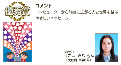 優秀賞　河之口みな（ごのくちみな）さん （大阪府 中学1年） コメント：コンピューターから無限に広がる人と世界を結ぶやさしいメッセージ。