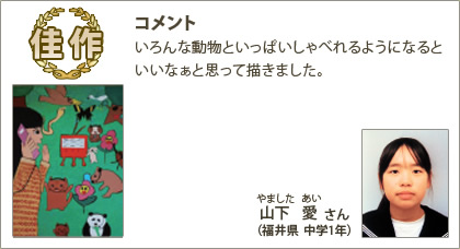 佳作　山下愛（やましたあい）さん （福井県 中学1年） コメント：いろんな動物といっぱいしゃべれるようになるといいなぁと思って描きました。