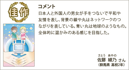 佳作　佐藤綾乃（さとうあやの）さん （群馬県 高校2年） コメント：日本人と外国人の男女が手をつないで平和や友情を表し、背景の線や丸はネットワークのつながりを表している。青い丸は地球のようなもの。全体的に温かみのある感じを目指した。