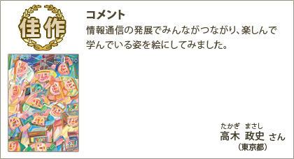 佳作　高木政史（たかぎまさし）さん （東京都） コメント：情報通信の発展でみんながつながり、楽しんで学んでいる姿を絵にしてみました。