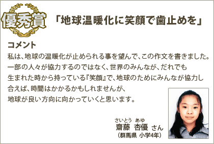 優秀賞　斉藤杏優（さいとうあゆ）さん （群馬県 小学4年） コメント：私は、地球の温暖化が止められる事を望んで、この作文を書きました。一部の人々が協力するのではなく、世界のみんなが、だれでも生まれた時から持っている『笑顔』で、地球のためにみんなが協力し合えば、時間はかかるかもしれませんが、地球が良い方向に向かっていくと思います。