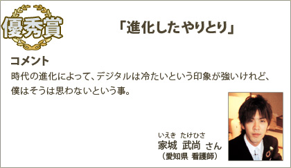 優秀賞　家城武尚（いえきたけひさ）さん （愛知県 看護師） コメント：時代の進化によって、デジタルは冷たいという印象が強いけれど、僕はそうは思わないという事。