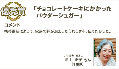 優秀賞　池上正子（いけがみまさこ）さん （千葉県） コメント：携帯電話によって、家族の絆が深まったうれしさを、伝えたかった。