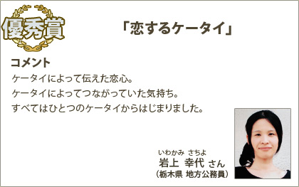優秀賞　岩上幸代（いわかみさちよ）さん （栃木県 地方公務員） コメント：ケータイによって伝えた恋心。ケータイによってつながっていた気持ち。すべてはひとつのケータイからはじまりました。