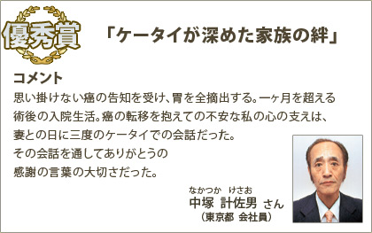 優秀賞　中塚計佐男（なかつかけさお）さん （東京都 会社員） コメント：思い掛けない癌の告知を受け、胃を全摘出する。一ヶ月を超える術後の入院生活。癌の転移を抱えての不安な私の心の支えは、妻との日に三度のケータイでの会話だった。その会話を通してありがとうの感謝の言葉の大切さだった。