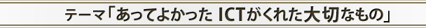 テーマ「あってよかったICTがくれた大切なもの」