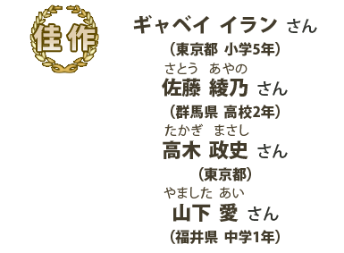 佳作　ギャベイイランさん （東京都 小学5年）、佐藤綾乃（さとうあやの）さん （群馬県 高校2年）、高木政史（たかぎまさし）さん （東京都）、山下愛（やましたあい）さん （福井県 中学1年）