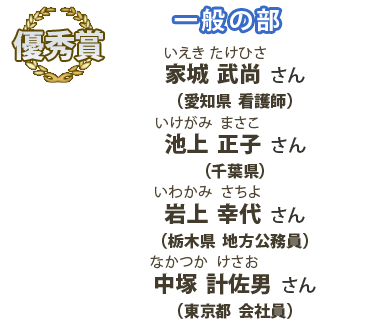 優秀賞　一般の部　家城武尚（いえきたけひさ）さん （愛知県 看護師）、池上正子（いけがみまさこ）さん （千葉県）、岩上幸代（いわかみさちよ）さん （栃木県 地方公務員）、中塚計佐男（なかつかけさお）さん （東京都 会社員）