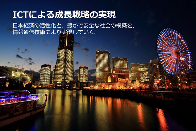 ICTによる成長戦略の実現 日本経済の活性化と、豊かで安全な社会の構築を、情報通信技術により実現していく。