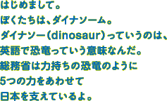 はじめまして。ぼくたちは、ダイナソーム。ダイナソー(dinosaur)っていうのは、英語で恐竜っていう意味なんだ。総務省は力持ちの恐竜のように5つの力をあわせて日本を支えているよ。