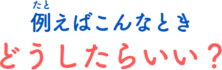 たとえばこんなときどうしたらいい？