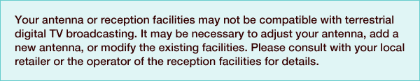 Your antenna or reception facilities may not be compatible with terrestrial digital TV broadcasting. It may be necessary to adjust your antenna, add a new antenna, or modify the existing facilities. Please consult with your local retailer or the operator of the reception facilities for details. 