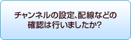 チャンネルの設定、配線などの確認は行いましたか?