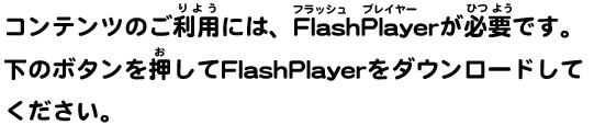 コンテンツのご利用には、FlashPlayerが必要です。下のボタンを押してFlashPlayerをダウンロードしてください。