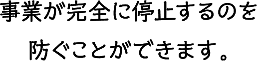 事業が完全に停止するのを防ぐことができます。