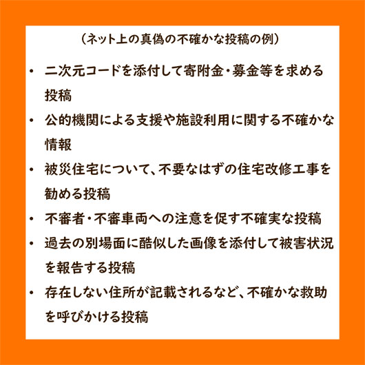 ネット上の真偽の不確かな投稿の例・二次元コードを添付して寄附金・募金等を求める投稿・公的機関による支援や施設利用に関する不確かな情報・被災住宅について、不要なはずの住宅改修工事を勧める投稿・不審者・不審車両への注意を促す不確実な投稿・過去の別場面に酷似した画像を添付して被害状況を報告する投稿・存在しない住所が記載されるなど、不確かな救助を呼びかける投稿