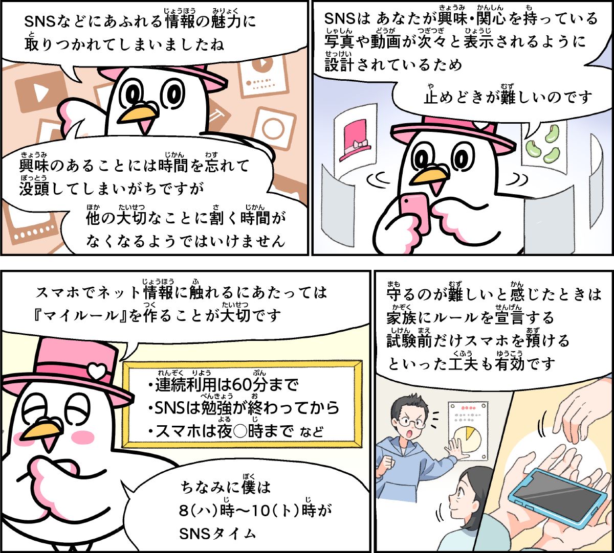事例４解説。僕、ハートきゅんが解説します。SNSなどにあふれる情報の魅力に取りつかれてしまいましたね。興味のあることには時間を忘れて没頭してしまいがちですが、他の大切なことに割く時間がなくなるようではいけません。SNSは、あなたが興味や関心を持っている写真や、動画が次々と表示されるように設計されているため、やめ時が難しいのです。スマホでネット情報に触れるにあたっては、マイルールを作ることが大切です。ルールを守るのが難しいと感じたときは、家族にルールを宣言するとか、試験前だけスマホを預けるといった工夫も有効ですよ！
