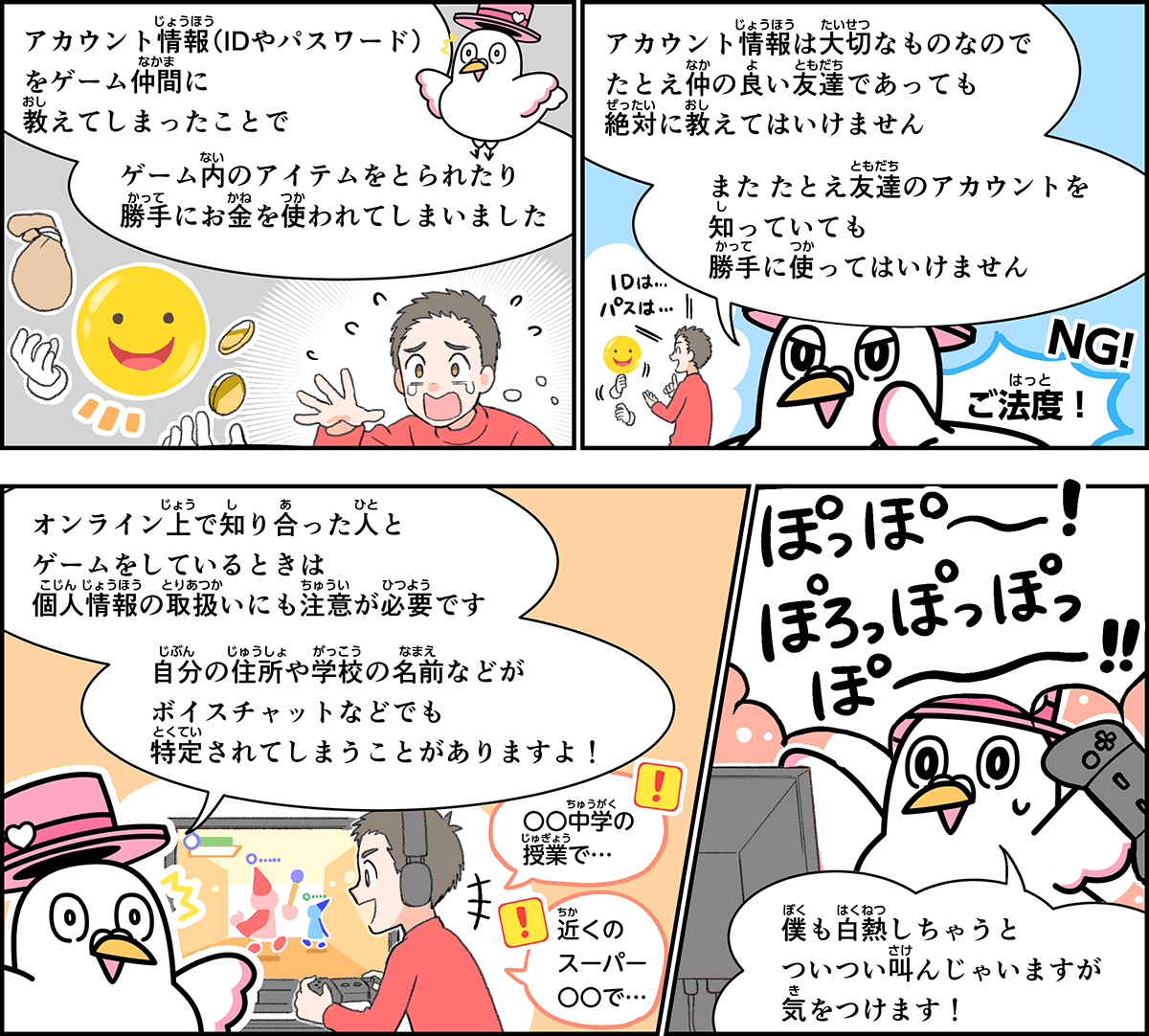 事例５解説。僕、ハートきゅんが解説します。IDやパスワードなどのアカウント情報を、ゲーム仲間に教えてしまったことで、ゲーム内のアイテムを取られたり、お金を使われたりしてしまいました。アカウント情報は大切なものなので、たとえ、仲の良い友だちであっても、絶対に教えてはいけません。また、たとえ、友だちのアカウントを知っていても、勝手に使ってはいけません。オンライン上でゲームをしているときは、個人情報の取り扱いにも注意が必要です。自分の住所や学校の名前などが、ボイスチャットで特定されてしまうこともありますよ。