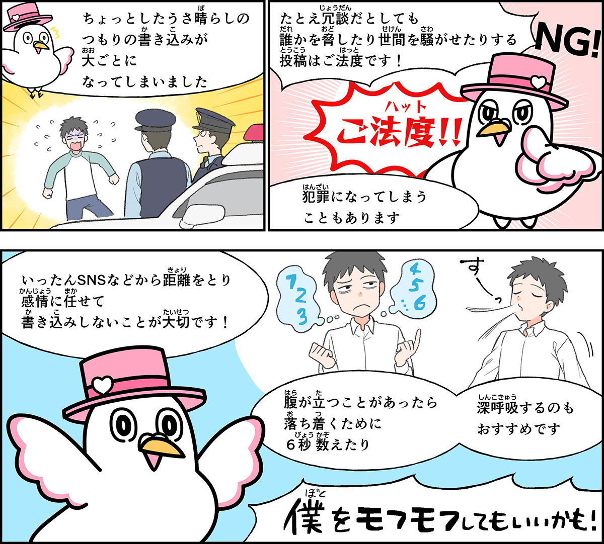 事例６解説。僕、ハートきゅんが解説します。ちょっとした憂さ晴らしのつもりの書き込みが、大ごとになってしまいました。たとえ冗談だとしても、誰かを脅したり、世間を騒がせたりする投稿はご法度です。腹が立つことがあったら、落ち着くために６秒かぞえたり、深呼吸したりして、いったんSNSなどから距離をとって、感情に任せて書き込みしないことが大切です。