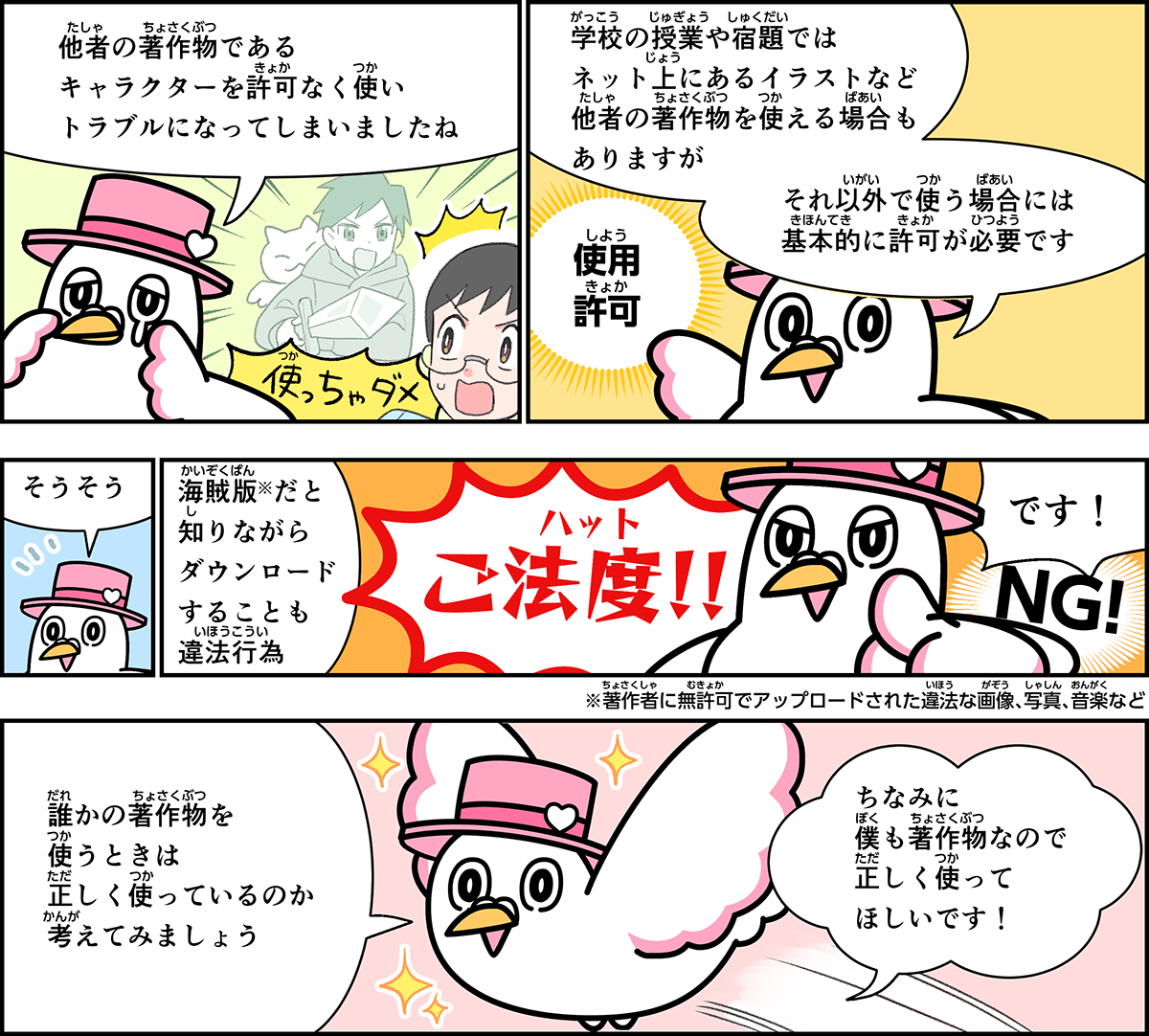 事例７解説。僕、ハートきゅんが解説します。他者の著作物であるキャラクターを許可なく使い、トラブルになってしまいましたね。学校の授業や宿題では、ネット上にあるイラストなど他者の著作物を使える場合もありますが、それ以外で使う場合には、基本的に許可が必要です。海賊版だと知りながらダウンロードすることも違法行為、御法度です。誰かの著作物を使うときは、正しく使っているのか、考えてみましょう。