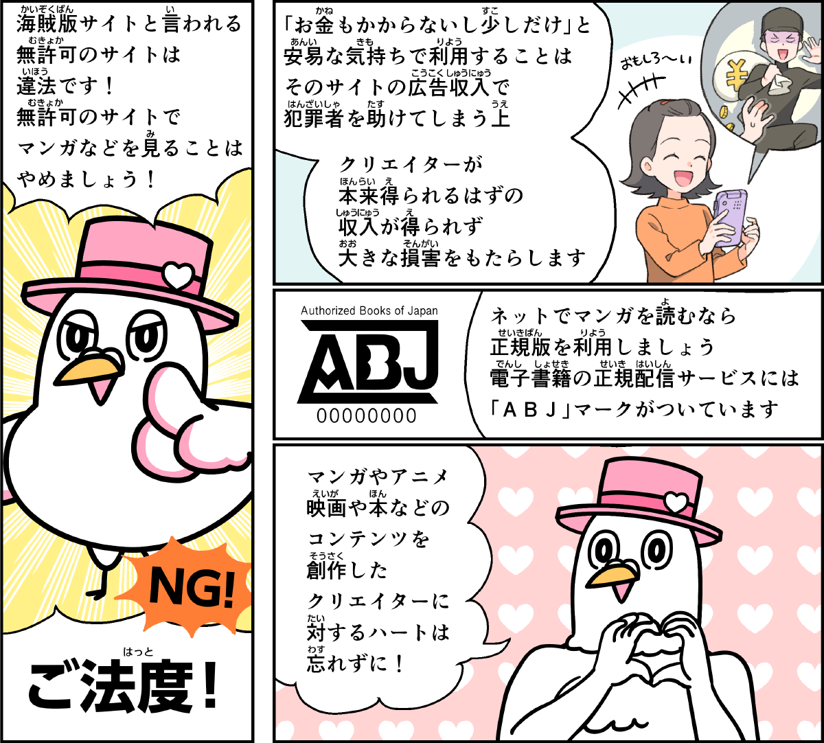 事例８解説。僕、ハートきゅんが解説します。海賊版サイトと言われる無許可のサイトは違法です。無許可のサイトでマンガなどを見ることはやめましょう。お金もかからないし、少しだけ、と、安易な気持ちで利用することは、そのサイトの広告収入で犯罪者を助けてしまう上、クリエイターが本来得られるはずの収入が得られず、大きな損害をもたらします。ネットでマンガを読むなら、正規版を利用しましょう。電子書籍の正規配信サービスには、ABJマークがついています。マンガやアニメ、映画や本などのコンテンツを創作したクリエイターに対するハートを忘れないでね！
