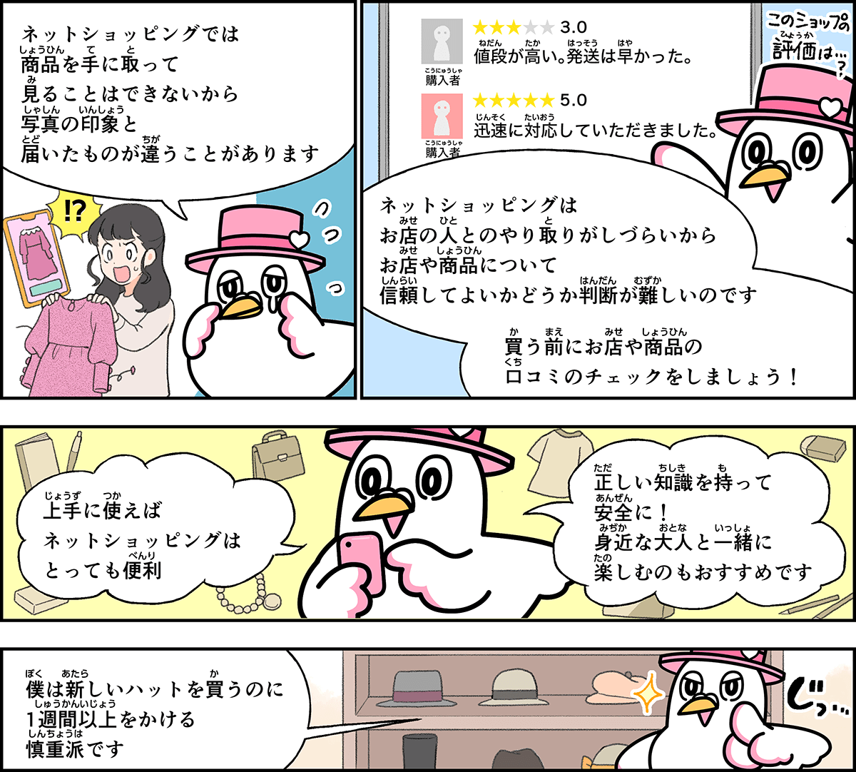 事例９解説。僕、ハートきゅんが解説します。ネットショッピングでは、商品を手に取ってみることはできないから、写真の印象と、届いたものが違うことがあります。お店の人とやりとりがしづらいから、お店や、商品について信頼して良いかどうか、判断が難しいのです。買う前にお店の商品の口コミのチェックをしましょう。上手に使えば、ネットショッピングはとっても便利。正しい知識を持って安全に利用しましょう。