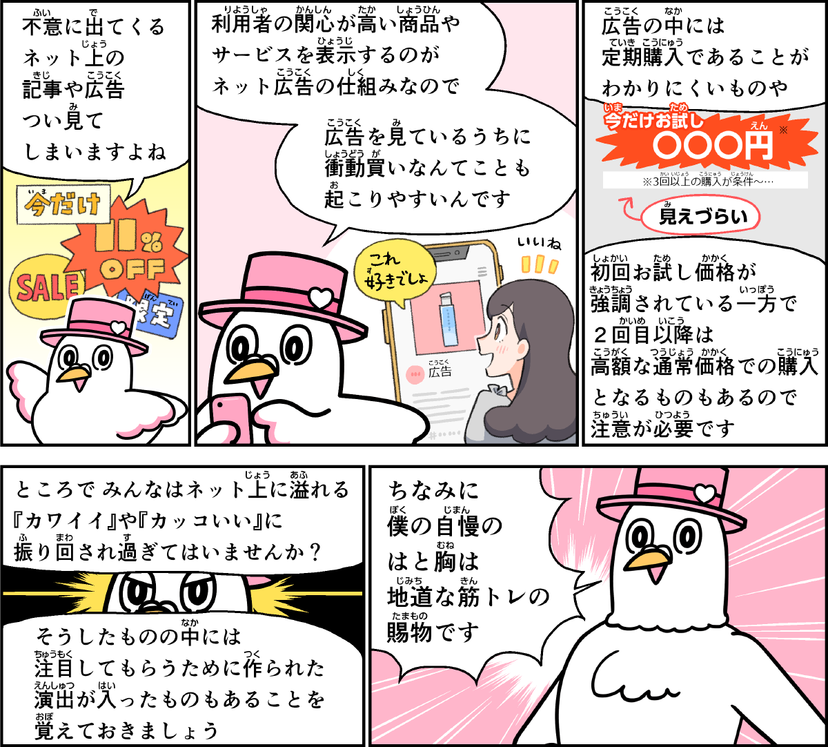 事例１０解説。僕、ハートきゅんが解説します。不意に出てくる、ネット上の記事や広告は、つい見てしまいますよね。利用者の関心の高い商品や、サービスを表示するのが、ネット広告の仕組みなので、広告を見ているうちに、衝動がいなんてことも起こりやすいんです。広告の中には、定期購入であることが分かりにくいものや、初回お試し価格が強調されている一方で、２回目以降は高額な通常価格での購入となるものもあるので、注意が必要です。ところで、みんなはネット上にあふれる、かわいい、や、かっこいい、に振り回されすぎていませんか？そうしたものの中には、人に注目してもらうために作られた演出が入ったものもあることを覚えておきましょう。