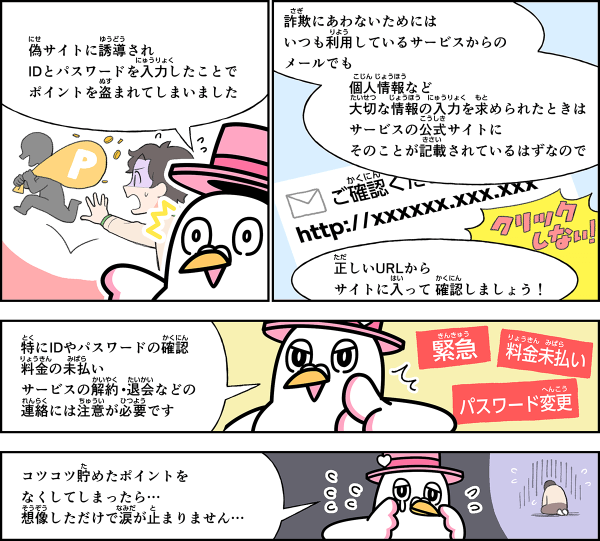 事例１５解説。僕、ハートきゅんが解説します。偽サイトに誘導され、IDとパスワードを入力したことで、ポイントを盗まれてしまいました。詐欺に合わないためには、いつも利用しているサービスからのメールでも、個人情報など大切な情報の入力を求められたときは、サービスの公式サイトにそのことが記載されているはずなので、正しいURLからサイトに入って確認しましょう。特にIDや、パスワードの確認、料金の未払い、サービスの解約や退会などの連絡には注意が必要です。