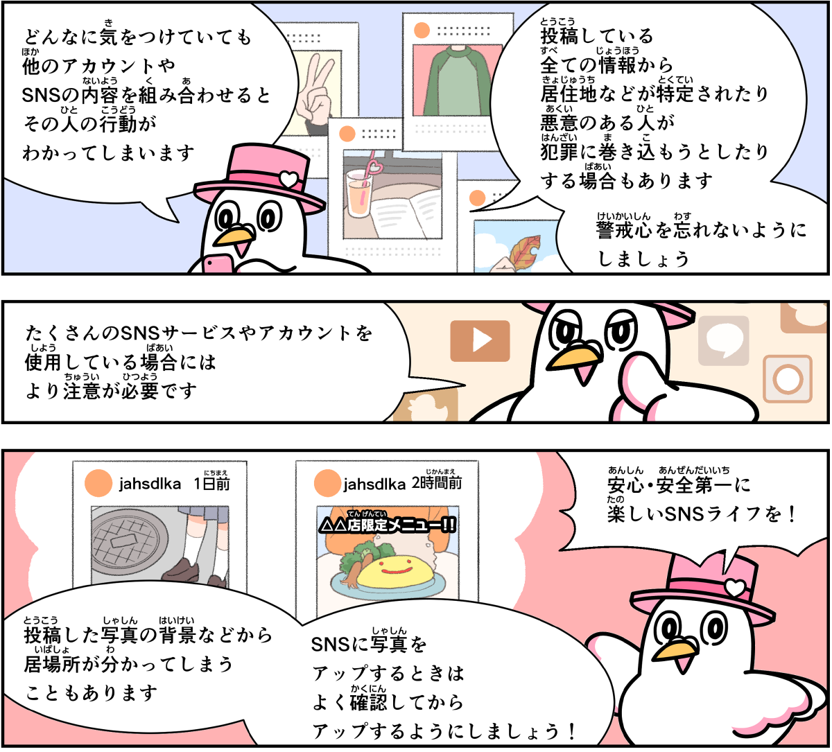 事例１７解説。僕、ハートきゅんが解説します。どんなに気を付けていても、他のアカウントやSNSの内容を組み合わせると、その人の行動が分かってしまいます。投稿している全ての情報から、居住地などが特定されたり、悪意のある人が犯罪に巻き込もうとする場合もありますので、警戒心を忘れないようにしましょう。たくさんのSNSサービスやアカウントを使用している場合には、より注意が必要です。投稿した写真の背景などから、居場所が分かってしまうこともあります。SNSに写真をアップするときは、良く確認してからにしましょう。