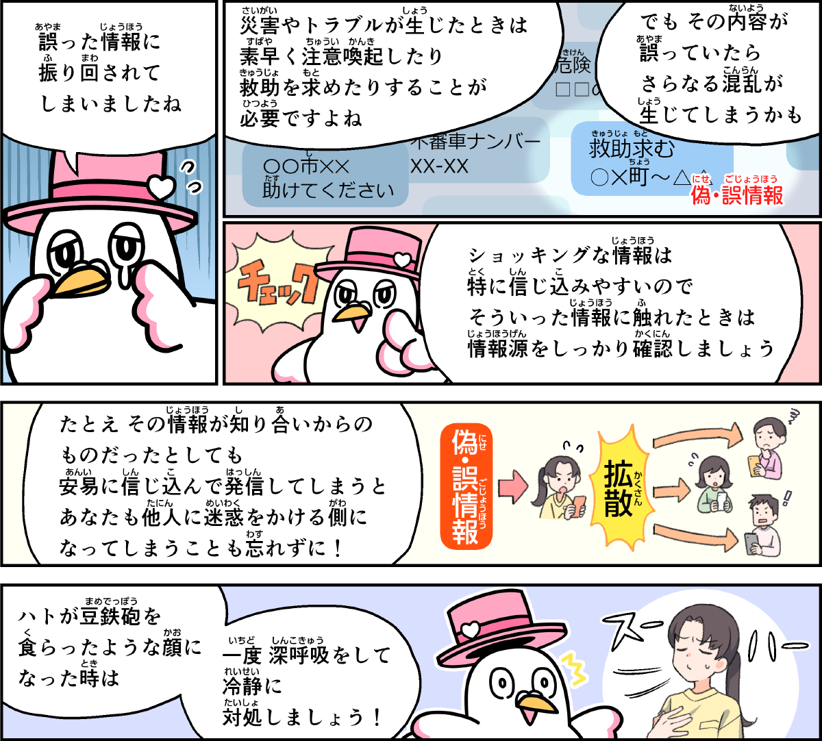 事例２１解説。僕、ハートきゅんが解説します。誤った情報に振り回されてしまいましたね。災害やトラブルが生じたときは、素早く注意喚起したり、救助を求めたりすることが必要ですよね。でも、その内容が誤っていたら、さらなる混乱が生じてしまうかも。ショッキングな情報は特に信じ込みやすいので、そういった情報に触れたときは、情報源をしっかり確認しましょう。たとえ、その情報が知り合いからのものだったとしても、安易に信じ込んで発信してしまうと、あなたも他人に迷惑をかける側になってしまうことも忘れずに。