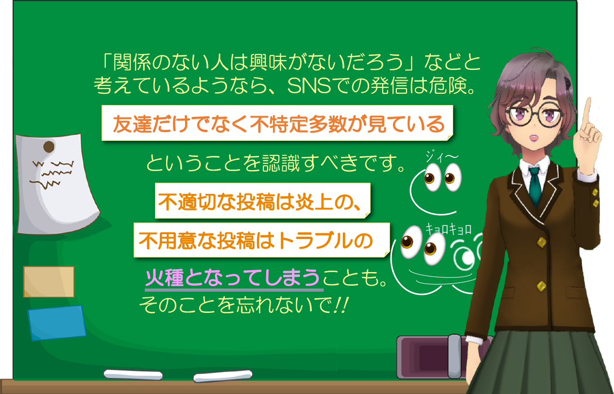  「関係のない人は興味がないだろう」などと考えているようなら、SNSでの発信は危険。友達だけでなく不特定多数が見ているということを認識すべきです。不適切な投稿は炎上の、不用意な投稿はトラブルの火種となってしまうことも。そのことを忘れないで